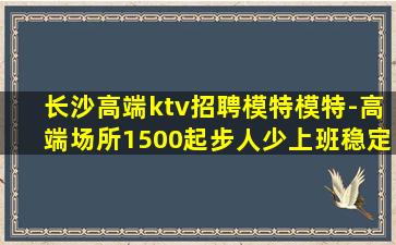 长沙高端ktv招聘模特模特-高端场所1500起步人少上班稳定